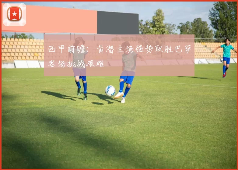 西甲前瞻：黄潜主场强势取胜巴萨客场挑战艰难