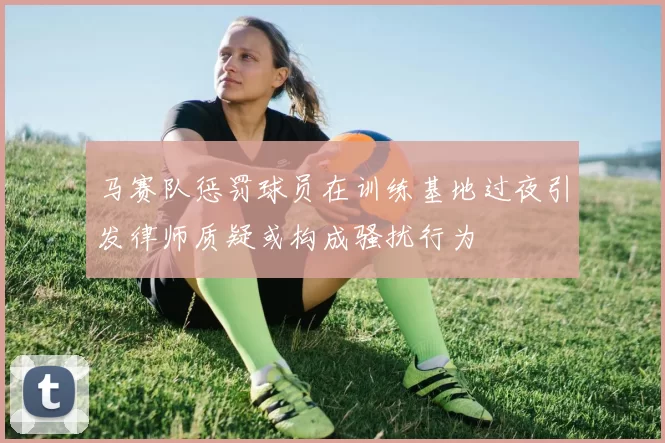 马赛队惩罚球员在训练基地过夜引发律师质疑或构成骚扰行为
