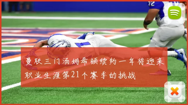 曼联三门汤姆希顿续约一年将迎来职业生涯第21个赛季的挑战