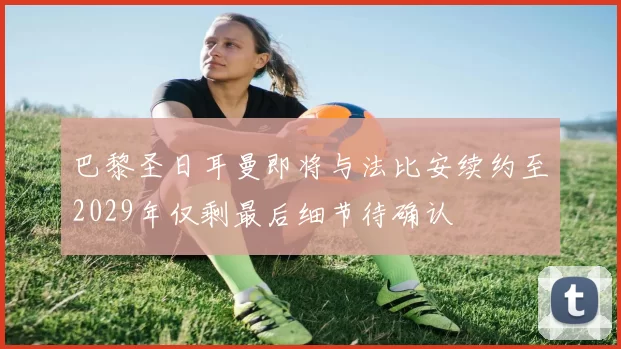 巴黎圣日耳曼即将与法比安续约至2029年仅剩最后细节待确认