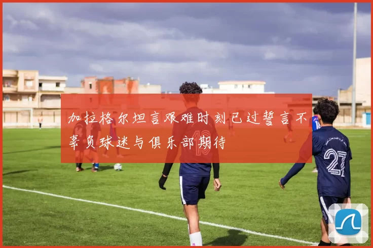 加拉格尔坦言艰难时刻已过誓言不辜负球迷与俱乐部期待