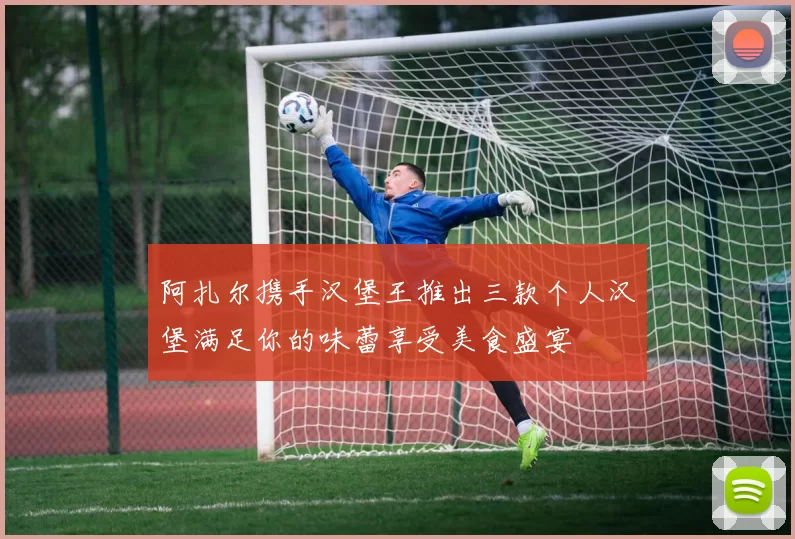 阿扎尔携手汉堡王推出三款个人汉堡满足你的味蕾享受美食盛宴