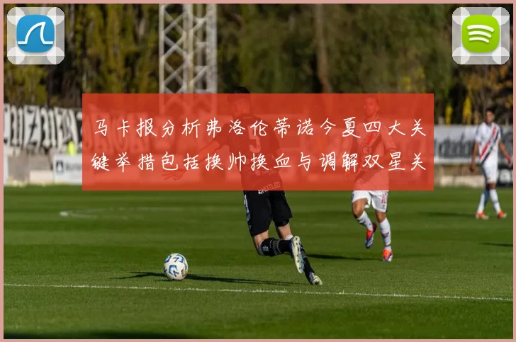 马卡报分析弗洛伦蒂诺今夏四大关键举措包括换帅换血与调解双星关系