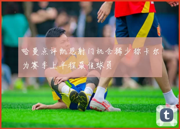 哈曼点评凯恩射门机会稀少称卡尔为赛季上半程最佳球员