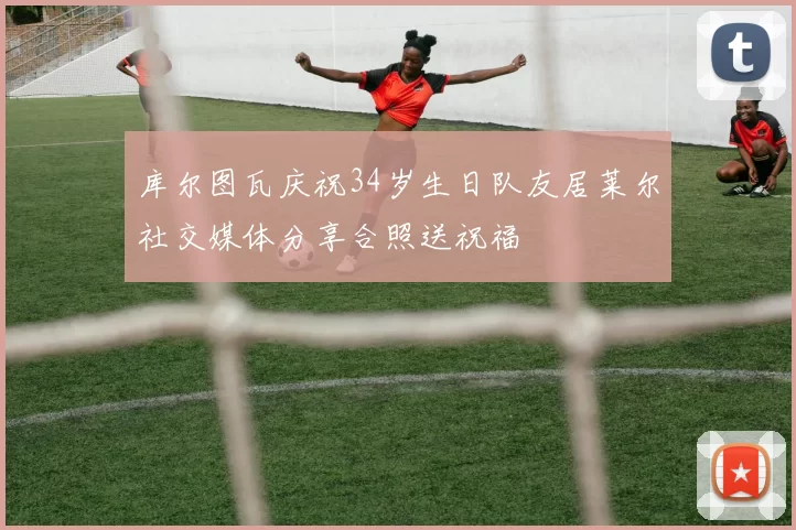库尔图瓦庆祝34岁生日队友居莱尔社交媒体分享合照送祝福
