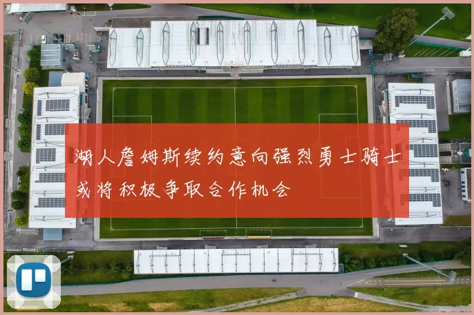 湖人詹姆斯续约意向强烈勇士骑士或将积极争取合作机会