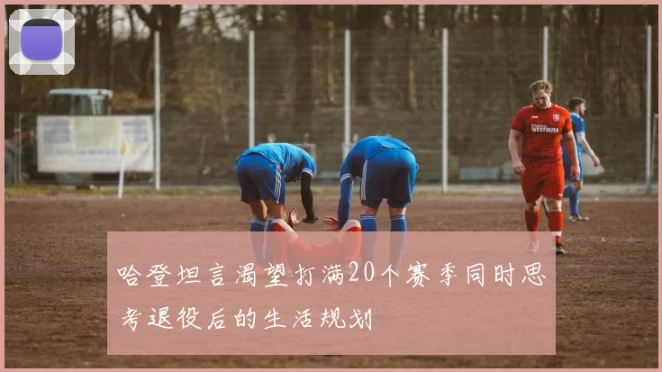 哈登坦言渴望打满20个赛季同时思考退役后的生活规划