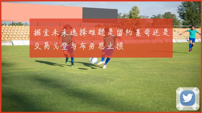 掘金未来选择难题是留约基奇还是交易戈登与布劳恩止损