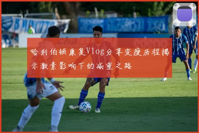 哈利伯顿康复Vlog分享变瘦历程揭示激素影响下的减重之路
